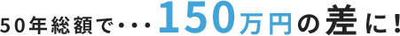 50年総額で・・・150万円の差に！