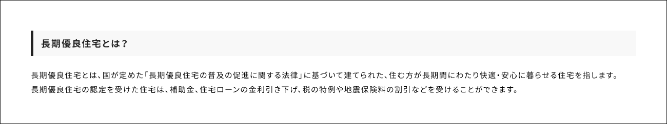長期優良住宅とは？ 長期優良住宅とは、国が定めた「長期優良住宅の普及の促進に関する法律」に基づいて建てられた、住む方が長期間にわたり快適・安心に暮らせる住宅を指します。長期優良住宅の認定を受けた住宅は、補助金、住宅ローンの金利引き下げ、税の特例や地震保険料の割引などを受けることができます。